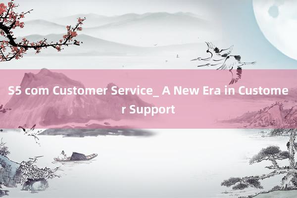 S5 com Customer Service_ A New Era in Customer Support