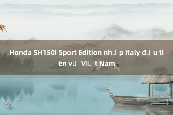 Honda SH150i Sport Edition nhập Italy đầu tiên về Việt Nam