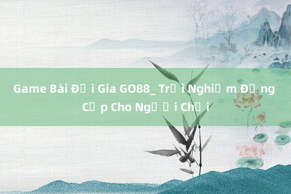 Game Bài Đại Gia GO88_ Trải Nghiệm Đẳng Cấp Cho Người Chơi