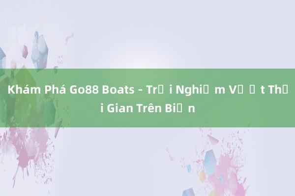 Khám Phá Go88 Boats - Trải Nghiệm Vượt Thời Gian Trên Biển